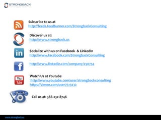 Subscribe to us at
http://feeds.feedburner.com/StrongbackConsulting

Discover us at:
http://www.strongback.us
Socialize with us on Facebook & LinkedIn
http://www.facebook.com/StrongbackConsulting
http://www.linkedin.com/company/290754
Watch Us at Youtube
http://www.youtube.com/user/strongbackconsulting
https://vimeo.com/user7519232
Call us at: 386-232-8746

www.strongback.us

 