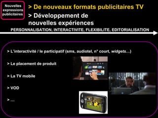 > De nouveaux formats publicitaires TV  Nouvelles expressions publicitaires  > Développement de  nouvelles expériences > L’interactivité / le participatif (sms, audiotel, n° court,  widgets …) PERSONNALISATION, INTERACTIVITE, FLEXIBILITE, EDITORIALISATION > Le placement de produit  > La TV mobile > VOD > … 