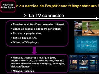 Plates-formes de vidéo à la demande. > au service de l’expérience téléspectateurs !  Nouvelles technologies  >  La TV connectée > Téléviseurs dotés d’une connexion Internet. > Consoles de jeux de dernière génération. > Terminaux propriétaires. >  Set top box  des FAI. > Offres de TV à péage. > Nouveaux contenus : musique, jeux, informations, VOD, données locales, réseaux sociaux, divertissement, shopping, sondages, visioconférence… > Nouveaux usages. 