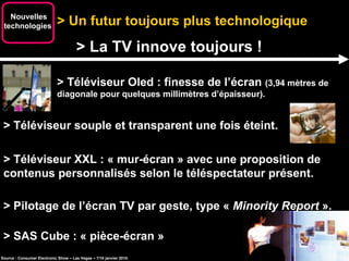 > Un futur toujours plus technologique Nouvelles technologies  > La TV innove toujours ! > Téléviseur Oled : finesse de l’écran  (3,94 mètres de diagonale pour quelques millimètres d’épaisseur). Source : Consumer Electronic Show – Las Vegas – 7/10 janvier 2010. > Téléviseur souple et transparent une fois éteint. > Téléviseur XXL : « mur-écran » avec une proposition de contenus personnalisés selon le téléspectateur présent. > Pilotage de l’écran TV par geste, type «  Minority Report  ». > SAS Cube : « pièce-écran » 