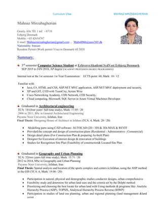 Curriculum Vitae MAHNAZ MIRZABAGHERIAN
Mahnaz Mirzabagherian
Granly Alle 5D, 1 mf. - 6710
Esbjerg Denmark
Mobile: +45 42654787
E-mail: Mahnazmirzabagherian@gmail.com , Mahn0066@easv365.dk
Nationality: Iranian
Resident Permit (Work permit Visa) in Denmark till 2020
Summary:
3rd
semester Computer Science Student at ErhvervsAkademi SydVest Esbjerg Denmark.
SEP 2015 to JAN 2018, AP degree (ACADEMY PROFESSION DEGREE PROGRAMMES)
Internal test at the 1st semester 1st Year Examination: ECTS point: 60, Mark: 10 / 12
Familiar with:
 Java, C#, HTML and CSS, ASP.NET MVC application, ASP.NET MVC deployment and security,
 XP and GIT, CI/D with TeamCity, Scrum Wise
 Cisco Networking Academy, CDS Network, CDS Security,
 Cloud computing, Microsoft, SQL Server in Azure Virtual Machines Developer
Graduated in Architectural engineering
TCA: 141(four years’ full time study), Mark: 17.05 / 20
2006 to 2011, BSc in General Architectural Engineering
Payame Noor University, Isfahan, Iran
Final Thesis: Designing House of Architect in Isfahan (TCA: 4, Mark: 20 / 20)
 Modelling parts using CAD software: AUTOCAD (2D / 3D) & 3Ds MAX & REVIT
 Provided the concept and design of construction plans (Residential - Administrative - Commercial)
 Design detail plans (For Construction Plan & preparing As-built Plan)
 Designer for Execution of interior design & renovation of buildings
 Studies for Recognition Site Plan (Feasibility of construction& Located Site Plan
Graduated in Geography and Urban Planning
TCA: 32(two years full time study), Mark: 15.71 / 20
2012 to 2014, MSc in Geography and Urban Planning
Payame Noor University, Isfahan, Iran
Final Thesis: Spatial analysis and location of the sports complex and centers in Isfahan, using the AHP method
in the GIS (TCA: 6, Mark: 19.06 / 20)
 Participation in natural, physical and demographic studies conductor designs, urban comprehensive
 Feasibility study and determine for urban land uses and the criteria set by the Delphi method
 Prioritizing and choosing the best locate for urban land with Using methods & programs like: Analytic
Hierarchy Process (AHP), TOPSIS, Analytical Hierarchy Process Reverse (IHWP)
 Participation in studies of land use planning, urban and regional planning (land management &land
cover
 
