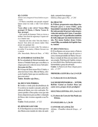 02. CANTO                                       dade, cantando bem alegres:
(Entrar com a imagem de Nossa Senhora na pro-   Glória a Deus que é Pai... nº 241
cissão)
– Ó Maria concebida sem pecado original/        06. ORAÇÃO
Quero amar-vos toda a vida/ Com ternura         D. Ó Deus, preparastes uma digna ha-
filial.                                         bitação para o vosso Filho, pela
Vosso olhar a nós volvei/ Vossos filhos
                                                Imaculada Conceição da Virgem Maria.
protegei/ Ó Maria, ó Maria/ Vossos fi-
                                                De todo pecado foi preservada em pre-
lhos protegei
– Sois estrela de bonança/ Entre as trevas a
                                                visão dos méritos de Cristo. Concedei-
brilhar/ Sois farol de segurança/ A quem sul-   nos chegar até Vós purificados também
ca o imenso mar                                 de toda culpa por sua materna interces-
– Açucena sois dos vales/ Sois das fontes o     são. Por nosso Senhor Jesus Cristo,
frescor/ Sois alívio em nossos males/ Dais      vosso Filho, na unidade do Espírito San-
prazer em qualquer dor                          to. Amém!
– Quero amar-vos noite e dia/ Na ventura e
no sofrer/ E na morte, ó Maria/ Invocar-vos     07. DEUS NOS FALA
e morrer                                        C.2 Acolhamos em nosso meio a Palavra
(Ou: Imaculada, Maria de Deus... n° 983)        de Deus. Nossa atitude seja de servos e
                                                com a mesma prontidão de Maria. Ela aco-
03. ACOLHIDA E SAUDAÇÃO                         lheu a vontade de Deus em sua mente e em
D. Na solenidade de Maria Imaculada, sau-       seu coração. Pela força do Espírito, tornou-
demos a Trindade Santa que a escolheu e a       se, terra fértil e boa. Daí brotou para toda a
elegeu para ser a mãe do nosso Salvador:        humanidade a graça da salvação.
Em nome do Pai...                               Canto: A Palavra de Deus chegou para
D. A Graça de Deus nosso Pai e Criador, o       nós... nº 257
amor de Jesus Cristo, filho de Maria, a for-
ça do Espírito Santo que nos santifica este-    PRIMEIRA LEITURA: Gn 3, 9-15.20
jam com todos!
Todos: Bendito seja Deus...                     L.1 Leitura do Livro do Gênesis.

04. DEUS NOS PERDOA                             SALMO RESPONSORIAL – Sl 97(98)
                                                Refrão: Cantai ao Senhor Deus um
D. Irmãos e irmãs pela desobediência de
                                                canto novo, porque ele fez prodígios!
Eva entrou no mundo o pecado; pela obe-
diência de Maria, nos veio a salvação. Pe-
                                                SEGUNDA LEITURA: Ef 1, 3-6.11-12
çamos perdão a Deus pelas vezes que não
fomos disponíveis para acolher o chamado        L.2 Leitura da Carta de São Paulo aos
de Deus e não vivemos segundo a sua Pa-             Efésios.
lavra.
Canto: Tende piedade... nº 222                  EVANGELHO: Lc 1, 26-38

05. HINO DE LOUVOR                              CANTO DE ACLAMAÇÃO
C.1 Glorifiquemos ao nosso Deus que nos         Aleluia... Ó mulher cheia de Graça ... nº
deu Maria como modelo de vida e de santi-       325
 