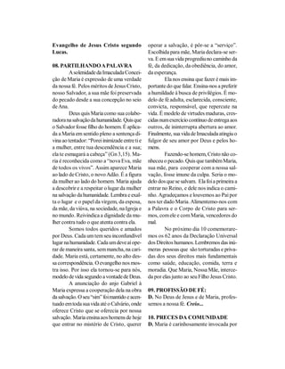 Evangelho de Jesus Cristo segundo               operar a salvação, é pôr-se a “serviço”.
Lucas.                                          Escolhida para mãe, Maria declara-se ser-
                                                va. E em sua vida progrediu no caminho da
08. PARTILHANDO A PALAVRA                       fé, da dedicação, da obediência, do amor,
         A solenidade da Imaculada Concei-      da esperança.
ção de Maria é expressão de uma verdade                 Ela nos ensina que fazer é mais im-
da nossa fé. Pelos méritos de Jesus Cristo,     portante do que falar. Ensina-nos a preferir
nosso Salvador, a sua mãe foi preservada        a humildade à busca de privilégios. É mo-
do pecado desde a sua concepção no seio         delo de fé adulta, esclarecida, consciente,
de Ana.                                         convicta, responsável, que repercute na
         Deus quis Maria como sua colabo-       vida. É modelo de virtudes maduras, cres-
radora na salvação da humanidade. Quis que      cidas num exercício contínuo de entrega aos
o Salvador fosse filho do homem. É aplica-      outros, de ininterrupta abertura ao amor.
da a Maria em sentido pleno a sentença di-      Finalmente, sua vida de Imaculada atingiu o
vina ao tentador: “Porei inimizade entre ti e   fulgor de seu amor por Deus e pelos ho-
a mulher, entre tua descendência e a sua;       mens.
ela te esmagará a cabeça” (Gn 3,15). Ma-                Fazendo-se homem, Cristo não co-
ria é reconhecida como a “nova Eva, mãe         nheceu o pecado. Quis que também Maria,
de todos os vivos”. Assim aparece Maria         sua mãe, para cooperar com a nossa sal-
ao lado de Cristo, o novo Adão. É a figura      vação, fosse imune da culpa. Seria o mo-
da mulher ao lado do homem. Maria ajuda         delo dos que se salvam. Ela foi a primeira a
a descobrir e a respeitar o lugar da mulher     entrar no Reino, e dele nos indica o cami-
na salvação da humanidade. Lembra e exal-       nho. Agradeçamos e louvemos ao Pai por
ta o lugar e o papel da virgem, da esposa,      nos ter dado Maria. Alimentemo-nos com
da mãe, da viúva, na sociedade, na Igreja e     a Palavra e o Corpo de Cristo para ser-
no mundo. Reivindica a dignidade da mu-         mos, com ele e com Maria, vencedores do
lher contra tudo o que atenta contra ela.       mal.
         Somos todos queridos e amados                  No próximo dia 10 comemorare-
por Deus. Cada um tem seu inconfundível         mos os 62 anos da Declaração Universal
lugar na humanidade. Cada um deve aí ope-       dos Direitos humanos. Lembremos das inú-
rar de maneira santa, sem mancha, na cari-      meras pessoas que são torturadas e priva-
dade. Maria está, certamente, no alto des-      das dos seus direitos mais fundamentais
sa correspondência. O evangelho nos mos-        como saúde, educação, comida, terra e
tra isso. Por isso ela tornou-se para nós,      moradia. Que Maria, Nossa Mãe, interce-
modelo de vida segundo a vontade de Deus.       da por elas junto ao seu Filho Jesus Cristo.
         A anunciação do anjo Gabriel à
Maria expressa a cooperação dela na obra        09. PROFISSÃO DE FÉ:
da salvação. O seu “sim” foi mantido e acen-    D. No Deus de Jesus e de Maria, profes-
tuado em toda sua vida até o Calvário, onde     semos a nossa fé. Creio...
oferece Cristo que se oferecia por nossa
salvação. Maria ensina aos homens de hoje       10. PRECES DA COMUNIDADE
que entrar no mistério de Cristo, querer        D. Maria é carinhosamente invocada por
 