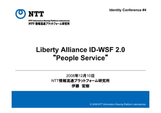 Identity Conference #4




Liberty Alliance ID-WSF 2.0
     “People Service”

         2008年12月10日
    NTT情報流通プラットフォーム研究所
            伊藤 宏樹



                © 2008 NTT Information Sharing Platform Laboratories
 