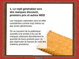 1. Le repli généralisé vers des marques discount, premiers prix et autres MDD Les marques nationales sont en effet considérées comme trop chères ou pas assez généreuses.  On se souvient de la polémique suscitée à la rentrée à la vue de marques réduisant discrètement la quantité de leurs produits pour ne pas répercuter la hausse du coût des matières premières. 