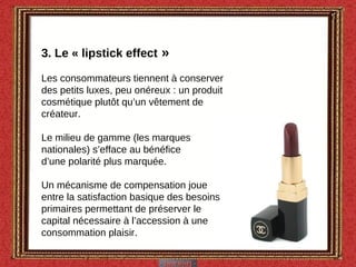 3. Le « lipstick effect  » Les consommateurs tiennent à conserver des petits luxes, peu onéreux : un produit cosmétique plutôt qu’un vêtement de créateur. Le milieu de gamme (les marques nationales) s’efface au bénéfice d’une polarité plus marquée. Un mécanisme de compensation joue entre la satisfaction basique des besoins primaires permettant de préserver le capital nécessaire à l’accession à une consommation plaisir. 