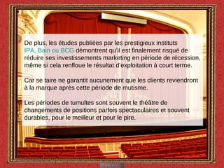 De plus, les études publiées par les prestigieux instituts  IPA, Bain ou BCG  démontrent qu’il est finalement risqué de réduire ses investissements marketing en période de récession, même si cela renfloue le résultat d’exploitation à court terme. Car se taire ne garantit aucunement que les clients reviendront à la marque après cette période de mutisme. Les périodes de tumultes sont souvent le théâtre de changements de positions parfois spectaculaires et souvent durables, pour le meilleur et pour le pire. 