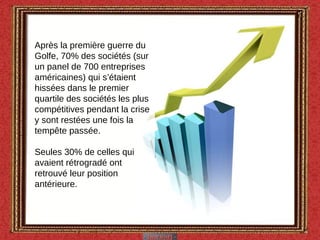 Après la première guerre du Golfe, 70% des sociétés (sur un panel de 700 entreprises américaines) qui s’étaient hissées dans le premier quartile des sociétés les plus compétitives pendant la crise y sont restées une fois la tempête passée. Seules 30% de celles qui avaient rétrogradé ont retrouvé leur position antérieure.  