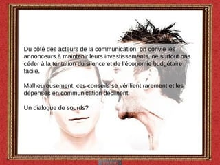 Du côté des acteurs de la communication, on convie les annonceurs à maintenir leurs investissements, ne surtout pas céder à la tentation du silence et de l’économie budgétaire facile.  Malheureusement, ces conseils se vérifient rarement et les dépenses en communication déclinent. Un dialogue de sourds? 