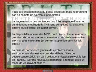 Tous ces enseignements du passé séduisent mais ne prennent pas en compte de nouveaux paramètres : La fragmentation des audiences due à l’émergence d’Internet, du téléphone mobile, de la TNT rend compliqué l’arbitrage et encore plus le calcul de la part de voix. La disponibilité accrue des MDD, hard discounters et marques premier prix donne aux consommateurs une réelle alternative aux marques nationales (et permet l’apparition du « lipstick effect »). La prise de conscience globale des problématiques environnementales est au cœur des débats, l’idée de décroissance séduit, un parti politique anticapitaliste voit le jour en France… Serons-nous aussi nombreux à renouer avec un mode de vie d’avant-crise ?  