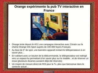 Orange expérimente la pub TV interactive en France Orange teste depuis le 4/11 une campagne interactive avec Citroën sur la chaîne Orange Info Sport auprès de 100 000 foyers Français. Au bout de 5" de spot, une bannière apparaît invitant le téléspectateurs à en savoir plus… En validant avec un bouton de la télécommande, le téléspectateur est redirigé vers un espace lui permettant d’en savoir plus sur le modèle…et de réserver un essai (plusieurs dizaines auraient déjà été réservés) Un moyen de mesure direct de ROI pour la Tv, plus que bienvenue dans le contexte actuel… 