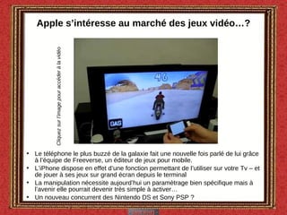 Apple s’intéresse au marché des jeux vidéo…? Le téléphone le plus buzzé de la galaxie fait une nouvelle fois parlé de lui grâce à l’équipe de Freeverse, un éditeur de jeux pour mobile. L’iPhone dispose en effet d’une fonction permettant de l’utiliser sur votre Tv – et de jouer à ses jeux sur grand écran depuis le terminal La manipulation nécessite aujourd’hui un paramètrage bien spécifique mais à l’avenir elle pourrait devenir très simple à activer… Un nouveau concurrent des Nintendo DS et Sony PSP ? Cliquez sur l’image pour accéder à la vidéo 