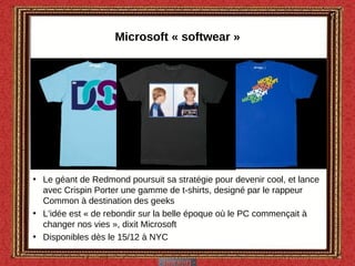 Microsoft « softwear » Le géant de Redmond poursuit sa stratégie pour devenir cool, et lance avec Crispin Porter une gamme de t-shirts, designé par le rappeur Common à destination des geeks L’idée est « de rebondir sur la belle époque où le PC commençait à changer nos vies », dixit Microsoft Disponibles dès le 15/12 à NYC  