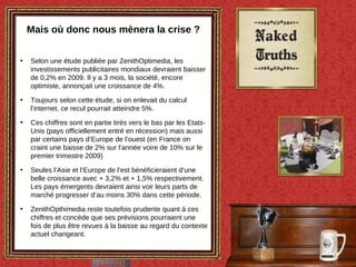 Mais où donc nous mènera la crise ? Selon une étude publiée par ZenithOptimedia, les investissements publicitaires mondiaux devraient baisser de 0,2% en 2009. Il y a 3 mois, la société, encore optimiste, annonçait une croissance de 4%. Toujours selon cette étude, si on enlevait du calcul l’internet, ce recul pourrait atteindre 5%. Ces chiffres sont en partie tirés vers le bas par les Etats-Unis (pays officiellement entré en récession) mais aussi par certains pays d’Europe de l’ouest (en France on craint une baisse de 2% sur l’année voire de 10% sur le premier trimestre 2009) Seules l’Asie et l’Europe de l’est bénéficieraient d’une belle croissance avec + 3,2% et + 1,5% respectivement. Les pays émergents devraient ainsi voir leurs parts de marché progresser d’au moins 30% dans cette période.  ZenithOpthimedia reste toutefois prudente quant à ces chiffres et concède que ses prévisions pourraient une fois de plus être revues à la baisse au regard du contexte actuel changeant. 