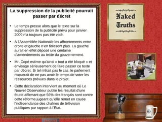 La suppression de la publicité pourrait passer par décret Le temps presse alors que le texte sur la suppression de la publicité prévu pour janvier 2009 n’a toujours pas été voté. A l’Assemblée Nationale les affrontements entre droite et gauche n’en finissent plus. La gauche aurait en effet déposé une centaine d’amendements au texte du gouvernement.  Mr. Copé estime qu’ainsi « tout a été bloqué » et envisage sérieusement de faire passer ce texte par décret. Si tel n’était pas le cas, le parlement risquerait de ne pas avoir le temps de voter les ressources prévues dans le projet. Cette déclaration intervient au moment où Le Nouvel Observateur publie les résultat d’une étude affirmant que 56% des français sont contre cette réforme jugeant qu’elle remet en cause l'indépendance des chaînes de télévision publiques par rapport à l'Etat. 