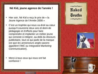 Né Kid, jeune agence de l’année ! Hier soir, Né Kid a reçu le prix de « la Jeune Agence de l’Année 2008 »  C’est un trophée qui nous va droit au cœur puisqu’il couronne deux ans et demi de pédagogie et d’efforts pour faire comprendre et implanter un métier jeune qui consiste à intégrer, au-delà du discours publicitaire, tout ce qui parle de la marque ( ce que les annonceurs anglo-saxons appellent l’IMC ou Integrated Marketing Communication ). Merci à tous ceux qui nous ont fait confiance ! 