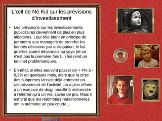 Les prévisions sur les investissements publicitaires deviennent de plus en plus aléatoires. Leur rôle étant en principe de permettre aux managers de prendre les bonnes décisions par anticipation, le fait qu’elles jouent désormais au yoyo (et ce n’est pas la première fois !...) les rend un tantinet problématiques. En effet, si elles peuvent passer de + 4% à - 0,2% en quelques mois, alors que la crise des subprimes laissait déjà entrevoir un ralentissement de l’activité, on a plus affaire à un exercice de doigt mouillé à restreindre à l’interne qu’à un vrai savoir de pro. Mais il est vrai que les retombées rédactionnelles ont la mémoire un peu courte… L’œil de Né Kid sur les prévisions d’investissement 