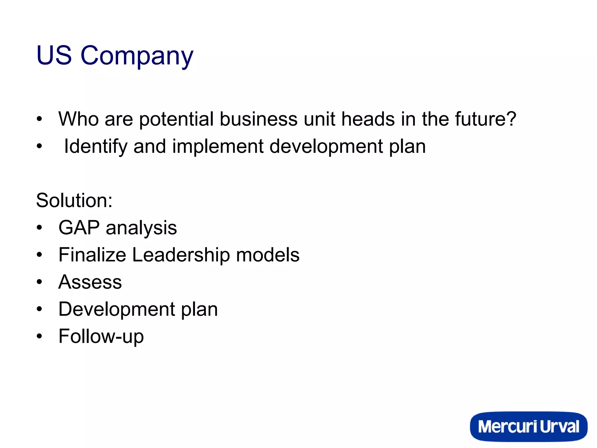 US Company Who are potential business unit heads in the future? Identify and implement development plan Solution: GAP analysis Finalize Leadership models Assess Development plan Follow-up 