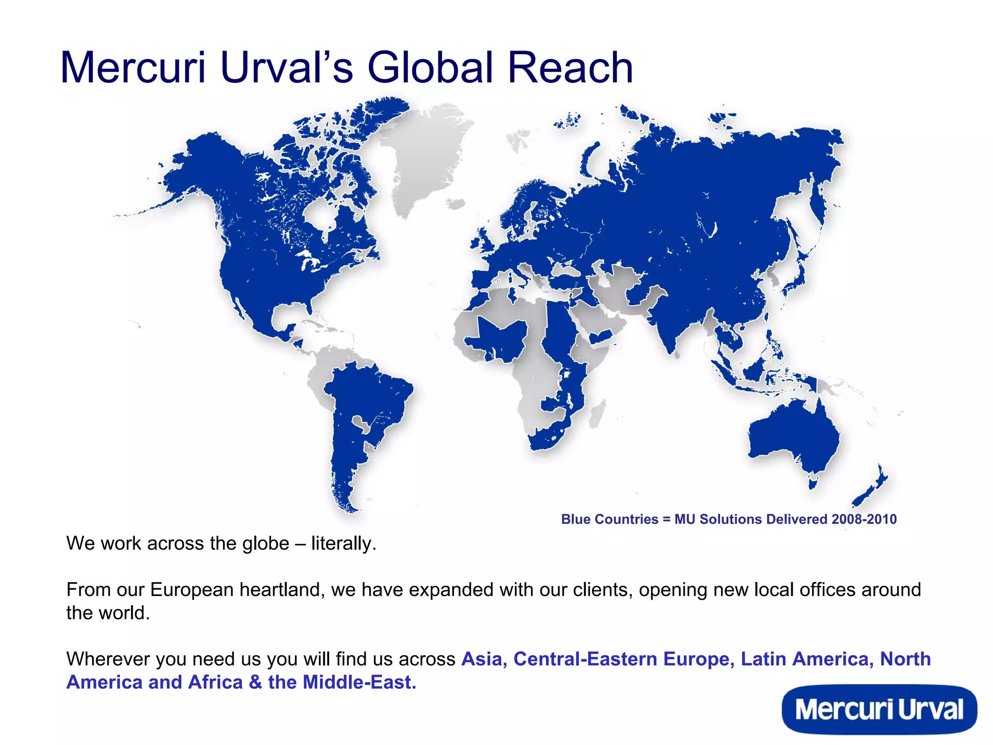 Mercuri Urval’s Global Reach We work across the globe – literally.  From our European heartland, we have expanded with our clients, opening new local offices around the world.  Wherever you need us you will find us across  Asia, Central-Eastern Europe, Latin America, North America and Africa & the Middle-East. Blue Countries = MU Solutions Delivered 2008-2010 