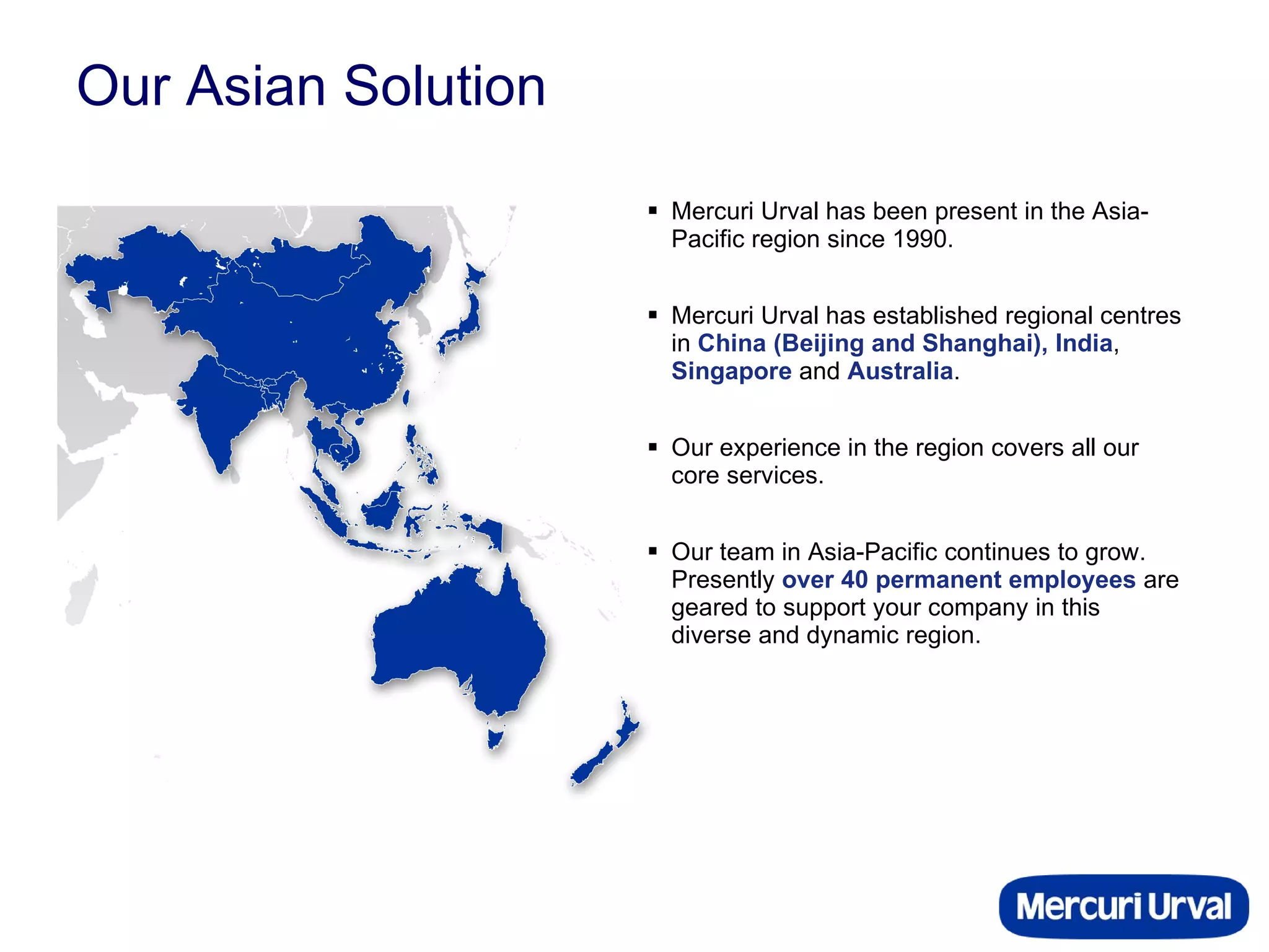 Our Asian Solution Mercuri Urval has been present in the Asia-Pacific region since 1990.  Mercuri Urval has established regional centres in  China (Beijing and Shanghai), India ,  Singapore  and  Australia .  Our experience in the region covers all our core services. Our team in Asia-Pacific continues to grow. Presently  over 40 permanent employees  are geared to support your company in this diverse and dynamic region. 