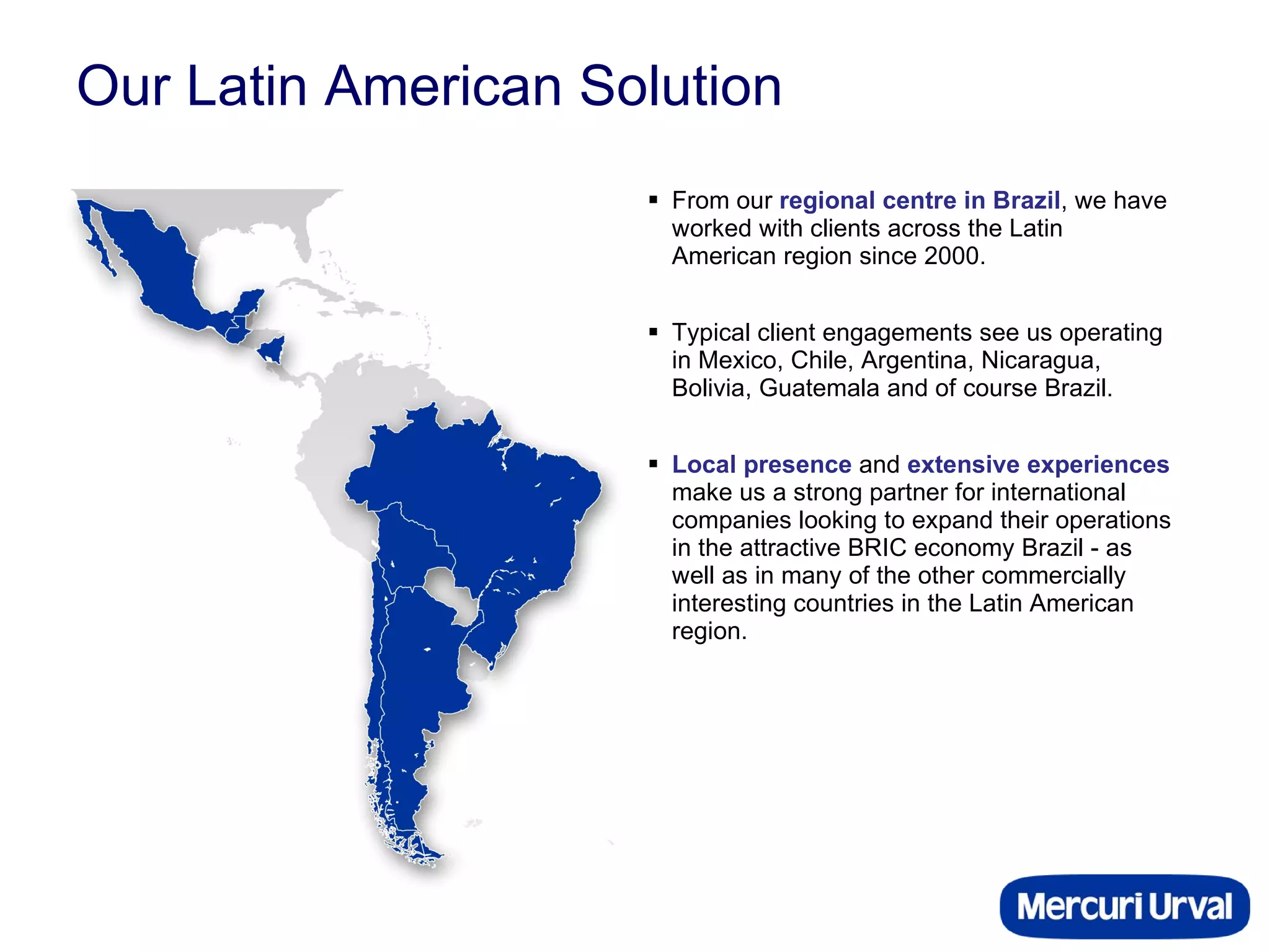 Our Latin American Solution From our  regional centre in Brazil , we have worked with clients across the Latin American region since 2000.  Typical client engagements see us operating in Mexico, Chile, Argentina, Nicaragua, Bolivia, Guatemala and of course Brazil. Local presence  and  extensive experiences  make us a strong partner for international companies looking to expand their operations in the attractive BRIC economy Brazil - as well as in many of the other commercially interesting countries in the Latin American region. 