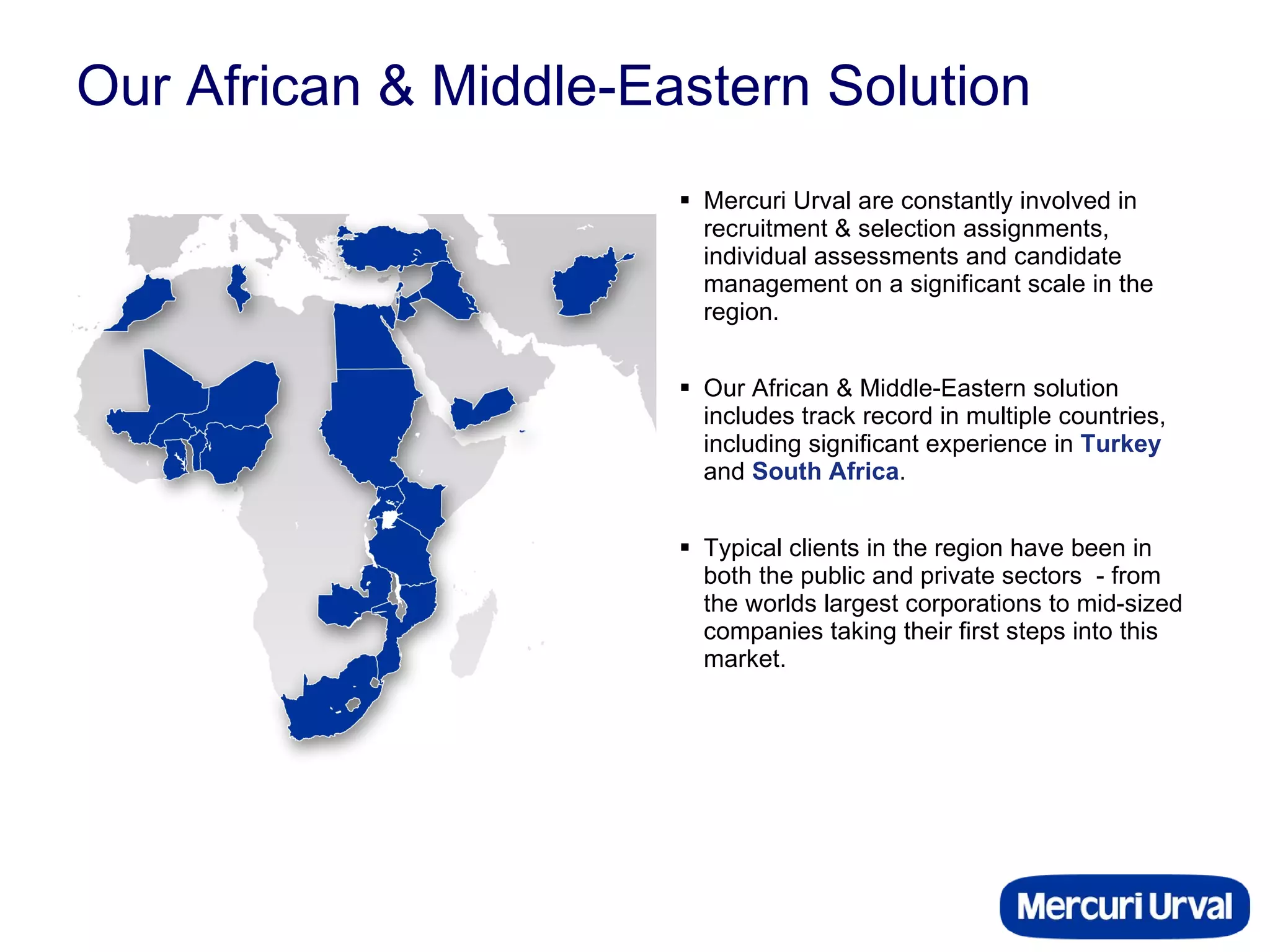 Our African & Middle-Eastern Solution Mercuri Urval are constantly involved in recruitment & selection assignments, individual assessments and candidate management on a significant scale in the region.  Our African & Middle-Eastern solution includes track record in multiple countries, including significant experience in  Turkey  and  South Africa .  Typical clients in the region have been in both the public and private sectors  - from the worlds largest corporations to mid-sized companies taking their first steps into this market. 