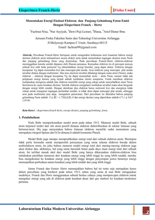 Eksperimen Franck-Hertz [Fisika Unair]
Laboratorium Fisika Modern Universitas Airlangga
2
Menentukan Energi Eksitasi Elektron dan Panjang Gelombang Foton Emisi
Dengan Eksperimen Franck – Hertz
1
Fachrun Nisa, 2
Nur Asyiyah, 3
Dewi Puji Lestari, 4
Diana, 5
Arief Danar Ibnu
Jurusan Fisika Fakultas Sains dan Teknologi Universitas Airlangga
Jl.Mulyorejo Kampus C Unair, Surabaya 60115
Email: fachrun99@gmail.com
Abstrak, Percobaan Franck-Hertz bertujuan untuk mengetahui kebenaran teori kuantum bahwa energi
eksitasi elektron atom terkuantisasi secara diskrit serta untuk menentukan tegangan eksitasi atom Neon
dan panjang gelombang foton yang diemisikan. Pada percobaan Franck-Hertz elektron-elektron
meninggalkan katoda setelah dipanasi oleh filamen pemanas. Kemudian elektron itu di percepat menuju
sebuah kisi oleh beda potensial Vg (ditambahkan energi kinetik), yang dapat diatur. Elektron dengan
kecepatan Vg dapat menembus kisi dan mencapai plat anoda. Arus elektron yang mencapai plat anoda
tersebut diukur dengan multimeter. Jika arus electron tersebut dihalangi dengan suatu atom (Neon), maka
elektron – elektron dengan kecepatan Vg itu dapat menumbuk atom – atom Neon, namun tidak ada
pelepasan energi karena yang terjadi adalah tumbukan elastis sempurna. Untuk membuat elektron
melepaskan energinya adalah jika elektron memiliki energi yang cukup untuk menyebabkan atom Neon
bertransisi ke suatu keadaan eksitasi. Setelah elektron mengalami tumbukan tersebut maka akan bergerak
dengan energi lebih rendah. Dengan demikian jika elektron harus melewati kisi dan energinya tidak
cukup untuk mengatasi tegangan perlambat rendah, ia tidak akan dapat mencapai plat anoda, sehingga
arus pada multimeter pun akan mengalami penurunan. Dari percobaan ini diketahui bahwa panjang
gelombang Neon adalah 𝜆 ± ∆λ = ( 720±2,8) Å dan energi eksitasi yang diperlukan adalah (17,1 ± 0,67
) eVolt.
Kata Kunci : eksperimen franck-hertz, energi eksitasi, panjang gelombang foton,
1. Pendahuluan
Niels Bohr memperkenalkan model atom pada tahun 1913. Menurut model Bohr, sebuah
atom terpencil terdiri dari inti atom positif dimana elektron didistribusikan di sekitar lintasan yang
berturut-turut. Dia juga menyatakan bahwa lintasan elektron memiliki sudut momentum yang
merupakan integral lipatan dari h/2π dimana h adalah konstanta Planck.
Model Bohr juga mampu memprediksikan energi total dari sebuah elektron atom. Meskipun
tidak perlu berusaha untuk memperoleh pernyataan yang sama selama elektron berada dalam
multielektron atom, itu jelas bahwa menurut model energi total dari masing-masing elektron juga
akan diukur dan, akibatnya, hal yang sama haruslah benar pada daya muat energi total dari sebuah
atom. Ini terlihat masuk akal dari model Bohr yang hanya dikarenakan elektron-elektron bisa
melakukan peralihan menurun dari keadaan energi yang lebih tinggi ke yang lebih rendah, mereka
bisa mengeksitasi ke keadaan energi yang lebih tinggi dengan penyerapan justru besarnya energi
menunjukkan perbedaan antara keadaan yang lebih rendah dan yang lebih tinggi.
James Franck dan Gustav Hertz menunjukkan bahwa hal ini tentu saja merupakan kasus
dalam percobaan yang berderet pada tahun 1913; tahun yang sama di saat Bohr mengajukan
modelnya. Franck dan Hertz menggunakan sebuah berkas cahaya yang mempercepat elektron untuk
mengukur energi yang ada di elektron pada keadaan dasar dari gas merkuri ke keadaan tereksitasi
pertama.
 
