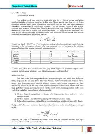 Eksperimen Franck-Hertz [Fisika Unair]
Laboratorium Fisika Modern Universitas Airlangga
3
2. Landasan Teori
Spektrum Garis Atomik
Spektroskopi optik yang dilakukan sejak akhir abad ke – 19 telah banyak memberikan
kontribusi terhadap pemahaman mengenai struktur atom. Namun sampai awal abad ke – 20 belum
ditemukan landasan teoritis yang menerangkan munculnya spektrum garis yang dipancarkan oleh
atom (ketika itu yang dipelajari adalah atom hidrogen). Pada saat itu hanya ditemukan beberpa deret
spektrum garis pancaran hidrogen pada daerah frekuensi tertentu yang dihasilkan dari serangkaian
eksperimen. Eksperimen ini dimulai oleh Balmer pada tahun 1855 hingga Paschen pada tahun 1908
yang ternyata membentuk suatu persamaan umum yang ditemukan secara empirik yang dikenal
sebagai persamaan Rydberg-Ritz sebagai berikut :
1
𝜆 𝑛𝑚
= 𝑅
1
𝑛2
−
1
𝑚2
Dengan 𝜆 𝑛𝑚 dan R= 1,096776 x 107
m-1
merupakan panjang gelombang emisi dan tetapan Rydberg.
Sedangkan m dan n merupakan bilangan bulat yang memenuhi 𝑛 ≤ 𝑚. Nama deret dan ketentuan
pasangan bilangan bulat n dan m memenuhi hubungan berikut :
Deret N M Daerah Frekuensi
Lymann 1 ≥ 2 UV
Balmer 2 ≥ 3 Sinar Tampak
Paschen 3 ≥ 4 IR
Brackett 4 ≥ 5 IR
Pfund 5 ≥ 6 IR
Akhirnya pada tahun 1913, disusun suatu teori yang dapat menjelaskan persamaan empirik untuk
semua deret spektrum garis hidrogen yang dikenal dengan teori model atom bohr.
Model Atom Bohr
Dari hasil diatas, bohr mengatakan bahwa walaupun sebagian dari model atom Rutherford
benar, tetapi ada dua hal yang harus dikoreksi. Pertama, Rutherford melakukan predikisi bahwa
cahaya yang dipancarkan atom memiliki rentang frekuensi yang kontinu sedangkan dari hasil
spektroskopi bersifat diskret dan yang kedua, Rutherford mengatakan bahwa atom bersifat tidak stabil
tetapi pada kenyataanya atom secara umum bersifat stabil. Untuk menyempurnakan model atom
Rutherford, maka bohr menambahkan beberapa postulat :
1) Elektron bergerak mengelilingi inti dengan orbit lingkaran tapi hanya pada orbit – orbit
tertentu (diskret).
2) Elektron memiliki energi tertentu dan mengorbit tanpa meradiasikan energi.
3) Cahaya diemisikan hanya ketika elektron berpindah dari satu orbit ke orbit yang lebih dalam.
Dari postulat bohr, secara matematis dapat dirumuskan kuantisasi radius atom hidrogen rn sebagai
berikut :
𝑟𝑛 =
4𝜋𝜀 𝑜
ℎ
2𝜋
2
𝑍𝑒2 𝑚 𝑜
𝑛2
= 𝑎 𝑜 𝑛2
dengan 𝑎 𝑜 = 0,529 𝑥 10−10
𝑚 dan dikenal dengan radius bohr dan kuantisasi energinya juga dapat
diberikan didalam bentuk matematis berikut :
 