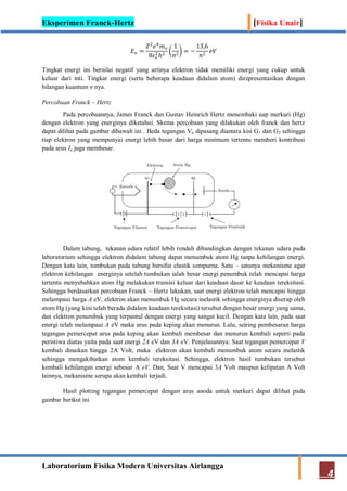 Eksperimen Franck-Hertz [Fisika Unair]
Laboratorium Fisika Modern Universitas Airlangga
4
𝐸 𝑛 =
𝑍2
𝑒4
𝑚 𝑜
8𝜀 𝑜
2
ℎ2
1
𝑛2
= −
13,6
𝑛2
𝑒𝑉
Tingkat energi ini bernilai negatif yang artinya elektron tidak memiliki energi yang cukup untuk
keluar dari inti. Tingkat energi (serta beberapa keadaan didalam atom) direpresentasikan dengan
bilangan kuantum n nya.
Percobaan Franck – Hertz
Pada percobaannya, James Franck dan Gustav Heinrich Hertz menembaki uap merkuri (Hg)
dengan elektron yang energinya diketahui. Skema percobaan yang dilakukan oleh franck dan hertz
dapat dilihat pada gambar dibawah ini . Beda tegangan Vo dipasang diantara kisi G1 dan G2 sehingga
tiap elektron yang mempunyai energi lebih besar dari harga minimum tertentu memberi kontribusi
pada arus Ia juga membesar.
Dalam tabung, tekanan udara relatif lebih rendah dibandingkan dengan tekanan udara pada
laboratorium sehingga elektron didalam tabung dapat menumbuk atom Hg tanpa kehilangan energi.
Dengan kata lain, tumbukan pada tabung bersifat elastik sempurna. Satu – satunya mekanisme agar
elektron kehilangan energinya setelah tumbukan ialah besar energi penumbuk telah mencapai harga
tertentu menyebabkan atom Hg melakukan transisi keluar dari keadaan dasar ke keadaan tereksitasi.
Sehingga berdasarkan percobaan Franck – Hertz lakukan, saat energi elektron telah mencapai hingga
melampaui harga A eV, elektron akan menumbuk Hg secara inelastik sehingga energinya diserap oleh
atom Hg (yang kini telah berada didalam keadaan tereksitasi) tersebut dengan besar energi yang sama,
dan elektron penumbuk yang terpantul dengan energi yang sangat kecil. Dengan kata lain, pada saat
energi telah melampaui A eV maka arus pada keping akan menurun. Lalu, seiring pembesaran harga
tegangan pemercepat arus pada keping akan kembali membesar dan menurun kembali seperti pada
peristiwa diatas yaitu pada saat energi 2A eV dan 3A eV. Penjelasannya: Saat tegangan pemercepat V
kembali dinaikan hingga 2A Volt, maka elektron akan kembali menumbuk atom secara inelastik
sehingga mengakibatkan atom kembali tereksitasi. Sehingga, elektron hasil tumbukan tersebut
kembali kehilangan energi sebesar A eV. Dan, Saat V mencapai 3A Volt maupun kelipatan A Volt
lainnya, mekanisme serupa akan kembali terjadi.
Hasil plotting tegangan pemercepat dengan arus anoda untuk merkuri dapat dilihat pada
gambar berikut ini
 