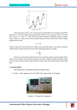 Eksperimen Franck-Hertz [Fisika Unair]
Laboratorium Fisika Modern Universitas Airlangga
5
Hasil energi kritis sebesar A eV ini juga ternyata mengemisikan atom sehingga menimbulkan
spektrum UV atau foton dengan panjang gelombang sebesar B nm, yang juga muncul saat energi
kritis sebesar A, 2A, dan 3A . Jarak antara dua puncak berdekatan merupakan besarnya tegangan
eksitasi atom (Ve). Energi eksitasi atom merupakan perkalian antara muatan listrik elektron dengan
tegangan eksitasi yaitu :
𝐸𝑒 = 𝑒 𝑉𝑒
Energi ini digunakan untuk bereksitasi ke tingkat energi yang lebih tinggi dan kemudian tereksitasi
kembali dengan memancarkan foton yang memiliki panjang gelombang λ sehingga :
𝜆 =
ℎ𝑐
𝑒𝑉𝑒
Eksperimen ini kemudian menjadi bukti dari teori model atom bohr yang menerangkan bahwa
elektron harus memiliki energi minimum tertentu untuk dapat melakukan tumbukan inelastik dengan
atom dan energi minimum tersebut dapat diartikan sebagai energi dari sebuah keadaan eksitasi pada
atom.
3. Alat dan Bahan
Pada eksperimen ini digunakan peralatan sebagai berikut :
1) Franck – Hertz Apparatus (No. Seri OSK 5221 Ogawa Seiki, Ltd. Jepang)
Gambar 3.1. Franck-Hertz Apparatus
 