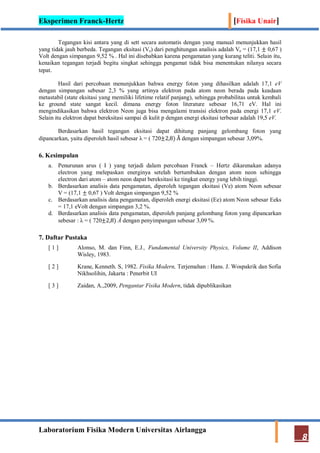 Eksperimen Franck-Hertz [Fisika Unair]
Laboratorium Fisika Modern Universitas Airlangga
8
Tegangan kisi antara yang di sett secara automatis dengan yang manual menunjukkan hasil
yang tidak jauh berbeda. Tegangan eksitasi (Ve) dari penghitungan analisis adalah Ve = (17,1 ± 0,67 )
Volt dengan simpangan 9,52 % . Hal ini disebabkan karena pengamatan yang kurang teliti. Selain itu,
kenaikan tegangan terjadi begitu singkat sehingga pengamat tidak bisa menentukan nilanya secara
tepat.
Hasil dari percobaan menunjukkan bahwa energy foton yang dihasilkan adalah 17,1 eV
dengan simpangan sebesar 2,3 % yang artinya elektron pada atom neon berada pada keadaan
metastabil (state eksitasi yang memiliki lifetime relatif panjang), sehingga probabilitas untuk kembali
ke ground state sangat kecil. dimana energy foton literature sebesar 16,71 eV. Hal ini
mengindikasikan bahwa elektron Neon juga bisa mengalami transisi elektron pada energi 17,1 eV.
Selain itu elektron dapat bereksitasi sampai di kulit p dengan energi eksitasi terbesar adalah 19,5 eV.
Berdasarkan hasil tegangan eksitasi dapat dihitung panjang gelombang foton yang
dipancarkan, yaitu diperoleh hasil sebesar λ = ( 720±2,8) Å dengan simpangan sebesar 3,09%.
6. Kesimpulan
a. Penurunan arus ( I ) yang terjadi dalam percobaan Franck – Hertz dikarenakan adanya
electron yang melepaskan energinya setelah bertumbukan dengan atom neon sehingga
electron dari atom – atom neon dapat bereksitasi ke tingkat energy yang lebih tinggi.
b. Berdasarkan analisis data pengamatan, diperoleh tegangan eksitasi (Ve) atom Neon sebesar
V = (17,1 ± 0,67 ) Volt dengan simpangan 9,52 %
c. Berdasarkan analisis data pengamatan, diperoleh energi eksitasi (Ee) atom Neon sebesar Eeks
= 17,1 eVolt dengan simpangan 3,2 %.
d. Berdasarkan analisis data pengamatan, diperoleh panjang gelombang foton yang dipancarkan
sebesar : λ = ( 720±2,8) Å dengan penyimpangan sebesar 3,09 %.
7. Daftar Pustaka
[ 1 ] Alonso, M. dan Finn, E.J., Fundamental University Physics, Volume II, Addison
Wisley, 1983.
[ 2 ] Krane, Kenneth. S, 1982. Fisika Modern, Terjemahan : Hans. J. Wospakrik dan Sofia
Nikhsolihin, Jakarta : Penerbit UI
[ 3 ] Zaidan, A.,2009, Pengantar Fisika Modern, tidak dipublikasikan
 