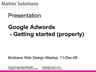 Presentation Google Adwords  - Getting started (properly)  Brisbane Web Design Meetup, 11-Dec-08 Prepared by Ben Maden MEng MBA [email_address] Copyright © 2008, Matter Solutions Pty Ltd www.mattersolutions.com.au 