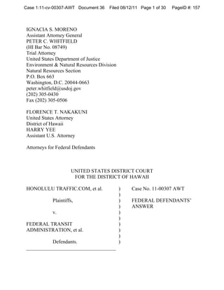 Case 1:11-cv-00307-AWT Document 36   Filed 08/12/11 Page 1 of 30   PageID #: 157



IGNACIA S. MORENO
Assistant Attorney General
PETER C. WHITFIELD
(HI Bar No. 08749)
Trial Attorney
United States Department of Justice
Environment & Natural Resources Division
Natural Resources Section
P.O. Box 663
Washington, D.C. 20044-0663
peter.whitfield@usdoj.gov
(202) 305-0430
Fax (202) 305-0506

FLORENCE T. NAKAKUNI
United States Attorney
District of Hawaii
HARRY YEE
Assistant U.S. Attorney

Attorneys for Federal Defendants



                     UNITED STATES DISTRICT COURT
                      FOR THE DISTRICT OF HAWAII

HONOLULU TRAFFIC.COM, et al.               )   Case No. 11-00307 AWT
                                           )
            Plaintiffs,                    )   FEDERAL DEFENDANTS’
                                           )   ANSWER
            v.                             )
                                           )
FEDERAL TRANSIT                            )
ADMINISTRATION, et al.                     )
                                           )
          Defendants.                      )
___________________________________
 