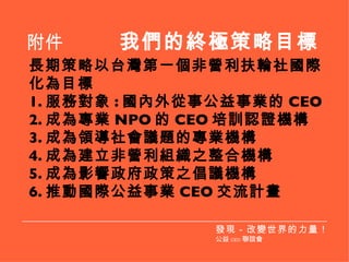 長期策略以台灣第一個非營利扶輪社國際化為目標 1. 服務對象 : 國內外從事公益事業的 CEO 2. 成為專業 NPO 的 CEO 培訓認證機構 3. 成為領導社會議題的專業機構 4. 成為建立非營利組織之整合機構 5. 成為影響政府政策之倡議機構 6. 推動國際公益事業 CEO 交流計畫 附件  我們的終極策略目標 發現－改變世界的力量！ 公益 CEO 聯誼會 