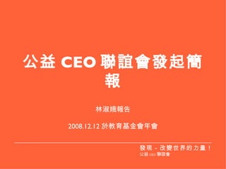 公益 CEO 聯誼會發起簡報 林淑娥報告 2008.12.12 於教育基金會年會 發現－改變世界的力量！ 公益 CEO 聯誼會 