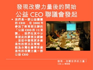 發現改變力量後的開始 公益 CEO 聯議會發起 我們是一群公益團體的 CEO ，在 2008 年參加了教育部主辦的「公益 CEO 的 12 堂課」，我們在其中分享彼此的夢想及經驗，並從中發現更多創造性的想法及策略，能為台灣社會帶來創造性的改變力量一群公益 CEO 發現－改變世界的力量！ 公益 CEO 聯誼會 