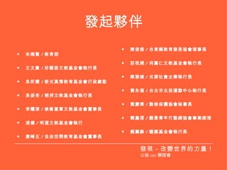 發起夥伴 朱楠賢 / 教育部 王文貴 / 好鄰居文教基金會執行長 吳昕嬡 / 新光真情教育基金會行政總監 吳姿杏 / 朝邦文教基金會執行長 李耀淳 / 崇善童軍文教基金會董事長 凌健 / 明道文教基金會執行 唐峰正 / 自由空間教育基金會董事長 陳俊朗 / 台東縣教育發長協會理事長 莊祝娥 / 何嘉仁文教基金會執行長 陳雅楨 / 光源社會企業執行長 黃永福 / 台北市北投運動中心執行長 黃慶榮 / 動物保護協會秘書長 簡嘉信 / 願景青年行動網協會專案經理 顏薰齡 / 龍顏基金會執行長 發現－改變世界的力量！ 公益 CEO 聯誼會 