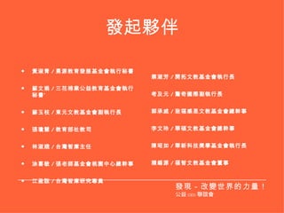 發起夥伴 黃淑青 / 勇源教育發展基金會執行秘書 蘇文娟 / 三花棉業公益教育基金會執行秘書‘ 蘇玉枝 / 東元文教基金會副執行長 張瓊慧 / 教育部社教司 林淑娥 / 台灣智庫主任 涂喜敏 / 張老師基金會桃園中心總幹事 江盈誼 / 台灣智庫研究專員 蔡淑芳 / 開拓文教基金會執行長 考及元 / 驚奇國際副執行長 郭承威 / 致福感恩文教基金會總幹事 李文玲 / 華碩文教基金會總幹事 陳昭如 / 華新科技獎學基金會執行長 賴錫源 / 福智文教基金會董事 發現－改變世界的力量！ 公益 CEO 聯誼會 