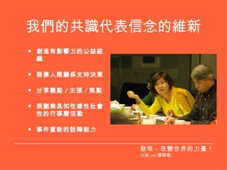 我們的共識代表信念的維新 創造有影響力的公益組織 發揮人際關係支持決策 分享觀點 / 主張 / 焦點 規劃兼具知性感性社會性的行事曆活動 事件重新的詮釋能力 發現－改變世界的力量！ 公益 CEO 聯誼會 