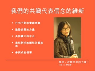 我們的共識代表信念的維新 打死不對的實踐勇氣 啟動良善的力量 具持續力的平台 柔性訴求的剛性行動表現 參與式的領導 發現－改變世界的力量！ 公益 CEO 聯誼會 