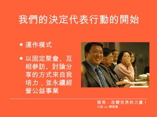 我們的決定代表行動的開始 運作模式 以固定聚會、互相參訪、討論分享的方式來自我培力，並永續經營公益事業 發現－改變世界的力量！ 公益 CEO 聯誼會 