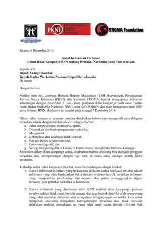 Jakarta, 8 Desember 2014 
Surat Keberatan Terbuka: 
Cabut Iklan Kampanye BNN tentang Pemakai Narkotika yang Menyesatkan 
Kepada Yth. 
Bapak Anang Iskandar 
Kepala Badan Narkotika Nasional Republik Indonesia 
Di tempat 
Dengan hormat, 
Melalui surat ini, Lembaga Bantuan Hukum Masyarakat (LBH Masyarakat), Persaudaraan Korban Napza Indonesia (PKNI), dan Yayasan STIGMA, hendak mengajukan keberatan sehubungan dengan penerbitan 2 (dua) buah publikasi iklan kampanye oleh akun Twitter resmi Badan Narkotika Nasional (BNN) yaitu @INFOBNN, dan akun Instagram resmi BNN yaitu @lensa_BNN, (keduanya terlampir) pada tanggal 7 Desember 2014. 
Dalam iklan kampanye pertama tersebut disebutkan bahwa cara mengenali penyalahguna narkotika adalah dengan melihat ciri-ciri sebagai berikut: 
a. Jalan sempoyongan, bicara pelo, apatis, 
b. Ditemukan alat bantu penggunaan narkotika, 
c. Mengantuk, 
d. Kebersihan dan kesehatan tidak terawat, 
e. Banyak bekas sayatan/suntikan, 
f. Emosional/agresif, dan 
g. Sering mengurung diri di kamar, di kamar mandi, menghindar bertemu keluarga. 
Sementara dalam iklan kampanye kedua, disebutkan bahwa seseorang bisa menjadi pengguna narkotika atau ketergantungan dengan tiga cara, di mana salah satunya adalah faktor keturunan. 
Terhadap kedua iklan kampanye tersebut, kami berpandangan sebagai berikut: 
1. Bahwa informasi-informasi yang terkandung di dalam kedua publikasi tersebut adalah informasi yang tidak berdasarkan bukti ilmiah (evidence-based), berisikan informasi yang menyesatkan (misleading information), dan justru melanggengkan stigma terhadap para pemakai narkotika di Indonesia. 
2. Bahwa informasi yang disediakan oleh BNN melalui iklan kampanye pertama tersebut adalah tidak tepat, bersifat umum, dan juga banyak dimiliki oleh orang-orang yang tidak memakai narkotika atau mengalami ketergantungan narkotika. Cara untuk mengenali seseorang mengalami ketergantungan narkotika atau tidak, haruslah dilakukan melalui serangkaian tes yang telah teruji secara ilmiah. Ciri-ciri fisik  