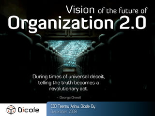 Vision of the future of
Organization 2.0

  During times of universal deceit,
    telling the truth becomes a
          revolutionary act.
             – George Orwell

          CEO Teemu Arina, Dicole Oy
          December 2008
 