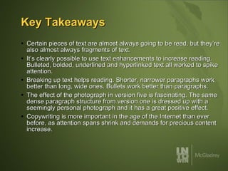 Key Takeaways Certain pieces of text are almost always going to be read, but they’re also almost always fragments of text.  It’s clearly possible to use text enhancements to increase reading. Bulleted, bolded, underlined and hyperlinked text all worked to spike attention. Breaking up text helps reading. Shorter, narrower paragraphs work better than long, wide ones. Bullets work better than paragraphs. The effect of the photograph in version five is fascinating. The same dense paragraph structure from version one is dressed up with a seemingly personal photograph and it has a great positive effect. Copywriting is more important in the age of the Internet than ever before, as attention spans shrink and demands for precious content increase. 