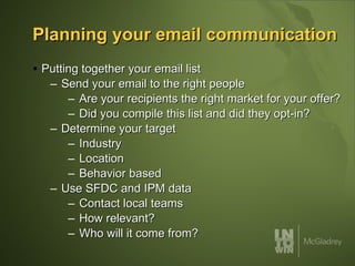 Planning your email communication Putting together your email list Send your email to the right people Are your recipients the right market for your offer? Did you compile this list and did they opt-in? Determine your target Industry Location Behavior based Use SFDC and IPM data Contact local teams How relevant? Who will it come from? 
