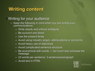 Writing content Writing for your audience Keep the following in mind when you are writing your communications: Write clearly and without ambiguity Be succinct and direct Use the present tense Avoid using industry jargon, abbreviations or acronyms Avoid heavy use of adjectives Avoid complicated sentence structure Be economical with words — too much text confuses the message 23 words per sentence, 3 sentences/paragraph Avoid text in HTML 