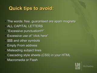 Quick tips to avoid: The words: free, guaranteed are spam magnets ALL CAPITAL LETTERS “Excessive punctuation!!!” Excessive use of “click here” $$$ and other symbols Empty From address Misleading subject lines Cascading style sheets (CSS) in your HTML Macromedia or Flash 