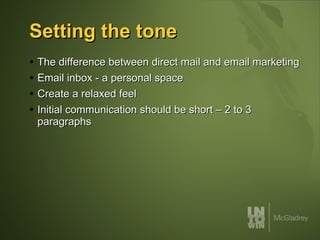 Setting the tone The difference between direct mail and email marketing Email inbox - a personal space Create a relaxed feel  Initial communication should be short – 2 to 3 paragraphs 