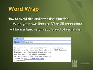 Word Wrap How to avoid this embarrassing situation: Wrap your own lines at 60 or 65 characters Place a hard return at the end of each line 