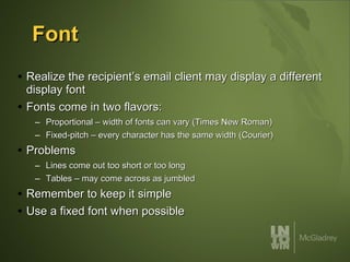 Font Realize the recipient’s email client may display a different display font Fonts come in two flavors: Proportional – width of fonts can vary (Times New Roman) Fixed-pitch – every character has the same width (Courier) Problems Lines come out too short or too long Tables – may come across as jumbled Remember to keep it simple Use a fixed font when possible 